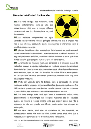 Unidade de Formação: Sociedade, Tecnologia e Ciência

Os contras da Central Nuclear são:

       Ser uma energia não renovável, como
 referido    anteriormente,     torna-se     uma     das
 desvantagens, visto que o recurso utilizado
 para produzir este tipo de energia se esgotará
 futuramente.
       As    elevadas      temperaturas      da    água
 utilizada no aquecimento causa a poluição térmica pois esta é lançada nos
 rios e nas ribeiras, destruindo assim ecossistemas e interferindo com o
 equilíbrio destas mesmas.
       O risco de acidente, visto que qualquer falha humana, ou técnica poderá
 causar uma catástrofe sem retorno, mas actualmente já existem sistemas de
 segurança bastante elevados, de modo a tentar minimizar e evitar que estas
 falhas existam, quer por parte humana, quer por parte técnica.
       A formação de resíduos nucleares perigosos e a emissão causal de
 radiações causam a poluição radioactiva, os resíduos são um dos principais
 inconvenientes desta energia, visto que actualmente não existem planos para
 estes resíduos, quer de baixo ou alto nível de radioactividade, estes podem
 ter uma vida até 300 anos após serem produzidos podendo assim prejudicar
 as gerações vindouras.
       Pode ser utilizada para fiz bélicos, para a construção de armas
 nucleares, está foi uma das primeiras utilizações da energia nuclear, os fins
 bélicos são a grande preocupação nível mundial, porque projectos nucleares
 como o do Irão, que ameaçam a estabilidade económica e social.
       Ser uma energia cara, visto que tanto o investimento inicial, como
 posteriormente a manutenção das energias nucleares são de elevados
 custos, até mesmo o recurso minério, visto que existem países que não o
 possuem, ou não em grande abundância, tendo assim, que comprar ao
 estrangeiro.
       Os seus efeitos, visto que na existência de uns acidentes, as
 consequências deste iram fazer-se sentir durante vários anos, visto que a
 radioactividade continuará a ser libertada durante vários anos.
Curso: EFA NS - Instalação e Manutenção de Sistemas Informáticos -Nível 3    Página 5 de 9
 
