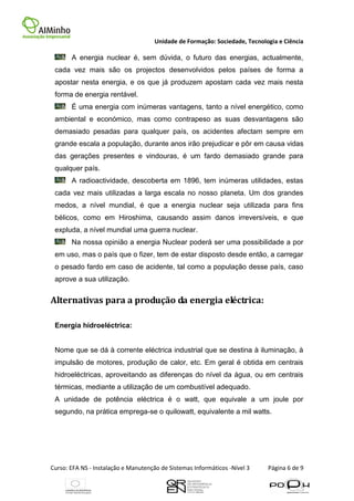 Unidade de Formação: Sociedade, Tecnologia e Ciência

       A energia nuclear é, sem dúvida, o futuro das energias, actualmente,
 cada vez mais são os projectos desenvolvidos pelos países de forma a
 apostar nesta energia, e os que já produzem apostam cada vez mais nesta
 forma de energia rentável.
       É uma energia com inúmeras vantagens, tanto a nível energético, como
 ambiental e económico, mas como contrapeso as suas desvantagens são
 demasiado pesadas para qualquer país, os acidentes afectam sempre em
 grande escala a população, durante anos irão prejudicar e pôr em causa vidas
 das gerações presentes e vindouras, é um fardo demasiado grande para
 qualquer país.
       A radioactividade, descoberta em 1896, tem inúmeras utilidades, estas
 cada vez mais utilizadas a larga escala no nosso planeta. Um dos grandes
 medos, a nível mundial, é que a energia nuclear seja utilizada para fins
 bélicos, como em Hiroshima, causando assim danos irreversíveis, e que
 expluda, a nível mundial uma guerra nuclear.
       Na nossa opinião a energia Nuclear poderá ser uma possibilidade a por
 em uso, mas o país que o fizer, tem de estar disposto desde então, a carregar
 o pesado fardo em caso de acidente, tal como a população desse país, caso
 aprove a sua utilização.


Alternativas para a produção da energia eléctrica:

 Energia hidroeléctrica:


 Nome que se dá à corrente eléctrica industrial que se destina à iluminação, à
 impulsão de motores, produção de calor, etc. Em geral é obtida em centrais
 hidroeléctricas, aproveitando as diferenças do nível da água, ou em centrais
 térmicas, mediante a utilização de um combustível adequado.
 A unidade de potência eléctrica é o watt, que equivale a um joule por
 segundo, na prática emprega-se o quilowatt, equivalente a mil watts.




Curso: EFA NS - Instalação e Manutenção de Sistemas Informáticos -Nível 3    Página 6 de 9
 