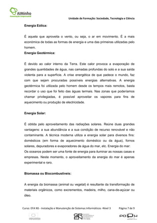 Unidade de Formação: Sociedade, Tecnologia e Ciência

 Energia Eólica:


 É aquela que aproveita o vento, ou seja, o ar em movimento. É a mais
 económica de todas as formas de energia e uma das primeiras utilizadas pelo
 homem.
 Energia Geotérmica:


 É devido ao calor interno da Terra. Este calor provoca a evaporação de
 grandes quantidades de água, nas camadas profundas do solo e a sua saída
 violenta para a superfície. A crise energética de que padece o mundo, faz
 com que sejam procuradas possíveis energias alternativas. A energia
 geotérmica foi utilizada pelo homem desde os tempos mais remotos, basta
 recordar o uso que foi feito das águas termais. Nas zonas que poderíamos
 chamar privilegiadas, é possível aproveitar os vapores para fins de
 aquecimento ou produção de electricidade.


 Energia Solar:


 É obtida pelo aproveitamento das radiações solares. Reúne duas grandes
 vantagens: a sua abundância e a sua condição de recurso renovável e não
 contaminante. A técnica moderna utiliza a energia solar para diversos fins:
 domésticos (em forma de aquecimento doméstico ou da água), fornos
 solares, depuradores e evaporadores de água do mar, etc. Energia do mar:
 Os oceanos podem ser uma fonte de energia para iluminar as nossas casas e
 empresas. Neste momento, o aproveitamento da energia do mar é apenas
 experimental e raro.


 Biomassa ou Biocombustíveis:


 A energia da biomassa (animal ou vegetal) é resultante da transformação de
 materiais orgânicos, como excrementos, madeira, milho, cana-de-açúcar ou
 óleo.



Curso: EFA NS - Instalação e Manutenção de Sistemas Informáticos -Nível 3    Página 7 de 9
 