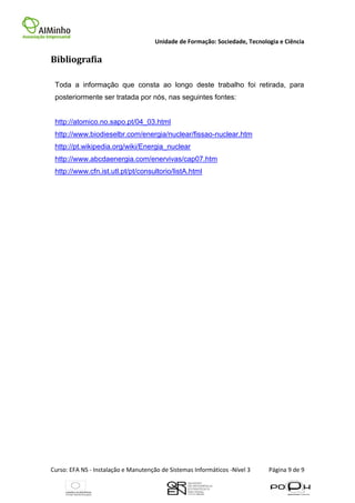 Unidade de Formação: Sociedade, Tecnologia e Ciência

Bibliografia

 Toda a informação que consta ao longo deste trabalho foi retirada, para
 posteriormente ser tratada por nós, nas seguintes fontes:


 http://atomico.no.sapo.pt/04_03.html
 http://www.biodieselbr.com/energia/nuclear/fissao-nuclear.htm
 http://pt.wikipedia.org/wiki/Energia_nuclear
 http://www.abcdaenergia.com/enervivas/cap07.htm
 http://www.cfn.ist.utl.pt/pt/consultorio/listA.html




Curso: EFA NS - Instalação e Manutenção de Sistemas Informáticos -Nível 3    Página 9 de 9
 
