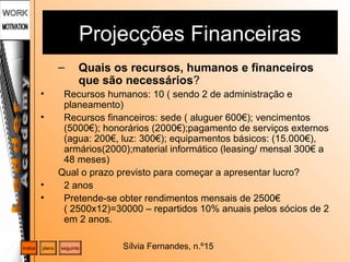 Sílvia Fernandes, n.º15
Projecções Financeiras
– Quais os recursos, humanos e financeiros
que são necessários?
• Recursos humanos: 10 ( sendo 2 de administração e
planeamento)
• Recursos financeiros: sede ( aluguer 600€); vencimentos
(5000€); honorários (2000€);pagamento de serviços externos
(agua: 200€, luz: 300€); equipamentos básicos: (15.000€),
armários(2000);material informático (leasing/ mensal 300€ a
48 meses)
Qual o prazo previsto para começar a apresentar lucro?
• 2 anos
• Pretende-se obter rendimentos mensais de 2500€
( 2500x12)=30000 – repartidos 10% anuais pelos sócios de 2
em 2 anos.
plano seguinteíndice
 