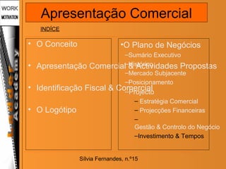Sílvia Fernandes, n.º15
• O Conceito
• Apresentação Comercial & Actividades Propostas
• Identificação Fiscal & Comercial
• O Logótipo
•O Plano de Negócios
–Sumário Executivo
–Histórico
–Mercado Subjacente
–Posicionamento
–Projecto
– Estratégia Comercial
– Projecções Financeiras
–
Gestão & Controlo do Negócio
–Investimento & Tempos
INDÍCE
Apresentação Comercial
 