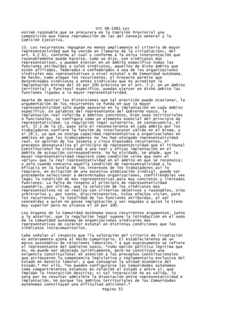 STC 98-1985.txt
estimó razonable que se procurara en la Comisión Provincial una
composición que fuese reproducción de las del Consejo General y la
Comisión Ejecutiva.
13. Los recurrentes impugnan no menos ampliamente el criterio de mayor
representatividad que ha venido en llamarse de la «irradiación», del
art. 6.2 b), conforme al cual y conforme a la única interpretación que
razonablemente puede hacerse, como se dijo, son sindicatos más
representativos, y pueden ejercer en un ámbito específico todas las
funciones atribuidas a tales sindicatos, aquellos de dicho ámbito que
estén afiliados, federados o confederados a una de las organizaciones
sindicales más representativas a nivel estatal o de Comunidad Autónoma.
De hecho, como alegan los recurrentes, el Proyecto permite que
determinados sindicatos o entes sindicales que no acrediten la
implantación mínima del 10 por 100 prevista en el art. 7.2, en un ámbito
territorial y funcional específico, puedan ejercer en dicho ámbito las
funciones ligadas a la mayor representatividad.

Aparte de mostrar las distorsiones que tal previsión puede ocasionar, la
argumentación de los recurrentes se funda en que la mayor
representatividad sólo puede apoyarse en la implantación en cada ámbito
especifico. En palabras del representante del Gobierno Vasco, la
implantación real referida a ámbitos concretos, bien sean territoriales
o funcionales, se configura como un elemento esencial del principio de
representatividad. La regulación legal vulneraría, en consecuencia, el
art. 37.1 de la CE, pues sólo el reconocimiento en cada ámbito por los
trabajadores confiere la función de interlocutor válido en el mismo, y
el 28.1, ya que se otorga capacidad representativa a organizaciones en
ámbitos en que los trabajadores no les han otorgado representatividad
real. En opinión de los sesenta y cinco Diputados recurrentes, el
precepto desnaturaliza el principio de representatividad que el Tribunal
Constitucional ha vinculado a una real y eficaz implantación en el
ámbito de actuación correspondiente. Se ha olvidado, se añade, que la
mayor representatividad requiere como condición «sine qua non» el
«prius» que la real representatividad en el ámbito en que se reconozca;
y sólo cuando concurra aquella condición de representatividad y la
eficacia en la tutela de los intereses de los trabajadores así lo
requiera, en evitación de una excesiva atomización sindical, puede ser
procedente seleccionar a determinadas organizaciones, confiriéndoles «ex
lege» la condición de más representativas para muy concretas y limitadas
funciones. La falta de respeto al principio de representatividad
supondría, por último, que la selección de los sindicatos más
representativos no se realiza con criterios objetivos y razonables, sino
arbitrarios y, por tanto, discriminatorios. Estos efectos vician, para
los recurrentes, la totalidad de las funciones atribuidas, al ser
concedidas a quien no posee implantación y ser negadas a quien la tiene
muy superior pero no alcanza el 10 por 100.

Los órganos de la Comunidad Autónoma Vasca recurrentes argumentan, junto
a lo anterior, que la regulación legal supone la introducción en el seno
de la Comunidad Autónoma de organizaciones sindicales más
representativas de carácter estatal en distintas condiciones que los
sindicatos intracomunitarios.
Cabe señalar al respecto que *la valoración del criterio de irradiación
es enteramente ajena al hecho comunitario. El establecimiento de un
marco autonómico de relaciones laborales,* a que expresamente se refiere
el representante del Gobierno Vasco, *como opción política legítima que
es, no puede ser objetada jurídicamente, pero no constituye una
exigencia constitucional en atención a los preceptos constitucionales
que atribuyeron la competencia legislativa y reglamentaria exclusiva del
Estado en materia laboral, y que consagran la unidad económica del
Estado.* Por ello, *no pueden configurarse las Comunidades Autónomas
como compartimientos estancos en relación al Estado y entre sí, que
impidan la interacción descrita; si tal interacción no es válida, lo
será por no resultar admisible la disociación entre representatividad e
implantación, no porque los ámbitos territoriales de las Comunidades
Autónomas constituyan una dificultad adicional.*
                                    Página 33
 
