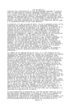 STC 98-1985.txt
sindicato mas representativo a nivel de Comunidad Autónoma, es preciso
tener en cuenta que el Proyecto impugnado concede (art. 7.1, apartado
2.º) a tales sindicatos no sólo las mismas prerrogativas que a los de
nivel estatal en el ámbito especifico de la respectiva Comunidad, sino
también «la capacidad para ostentar representación institucional ante
las Administraciones Públicas u otras Entidades u organismos de carácter
estatal». El papel reservado así a dichos sindicatos en el ámbito
estatal tiene como contrapartida los peculiares requisitos que en orden
a la representatividad les han sido impuestos.

En atención a lo que se acaba de decir, *no es irrazonable exigir de los
sindicatos más representativos a nivel de Comunidad Autónoma unas
condiciones adicionales que garanticen su relevancia no solamente en el
interior de la respectiva Comunidad, sino también en relación con el
conjunto nacional y que eviten al mismo tiempo las distorsiones que
resultarían de la atribución de los mismos derechos a sindicatos de
distinta implantación territorial y que representen a un número muy
distinto de trabajadores, según la población laboral de las respectivas
Comunidades Autónomas.* Por lo demás, *ello está, de un modo
complementario, en la línea del criterio de la irradiación antes
considerado, con el designio de favorecer, como ya hemos comprobado, la
presencia en los distintos ámbitos de actuación, de los intereses
generales de los trabajadores y prevenir una posible atomización
sindical, considerada como perjudicial para aquéllos. La disposición
obedece, así, a una voluntad del legislador de que los interlocutores
sociales, por parte de los trabajadores, lo sean con el peso adecuado a
la realidad global del mundo del trabajo en el marco de la economía
nacional; opción legislativa que no puede calificarse de
discriminatoria, por tener una justificación razonable, no siendo la
regulación propuesta desproporcionada para conseguir la finalidad
pretendida.*
15. Además de la impugnación de los arts. 6 y 7 del Proyecto en los
términos que acabamos de considera, algunos de sus preceptos son también
impugnados por los recurrentes, por estimar que vulneran el orden
competencial derivado de la CE y los Estatutos de Autonomía (ya en
general, ya con expresa referencia al Vasco). Se trata de los artículos:
1) 6.3 a), en cuanto determina que los sindicatos más representativos
estatales podrán ejercer la representación institucional en organismos
de la Comunidad Autónoma, que vulneraría los arts. 148.1.1.º de la
Constitución, 10.2 del Estatuto Vasco y otros preceptos similares de
otros Estatutos, por pertenecer a la Comunidad la determinación de las
condiciones que deben reunir los sindicatos para acceder a la
representación en sus instituciones de autogobierno; 2) 6.3 c), en
cuanto atribuye a los sindicatos más representativos estatales el
derecho a participar en la determinación de las condiciones de trabajo
en las Administraciones Públicas, que vulneraría los arts. 148.1.1.º de
la CE y 10.4 del EAPV, que atribuyen a la Comunidad la competencia
exclusiva en materia de Estatuto de Funcionarios del País Vasco y de su
Administración Local; 3) 6.3 e), en cuanto atribuye a los sindicatos más
representativos estatales el derecho a promover elecciones para los
órganos de representación en las Administraciones Públicas, que
vulneraría los arts. 148.1.º de la CE y 10.4 del EAPV, por igual razón;
4) 7.1, en cuanto determina las condiciones para ostentar representación
institucional ante órganos de la Comunidad, que vulneraría los arts.
148.1.º de la CE y 10.2 del EAPV, por iguales razones que el art. 6.3
a); 5) disposición adicional segunda, 2, al reservar el Estado la
regulación de los órganos de representación de los funcionarios en las
Administraciones Públicas, que vulneraría los arts. 147, 148.1.1 y
149.1.18 de la CE, así como 10.2 y 10.4 del EAPV, por corresponder a la
Comunidad tal regulación en su ámbito.
De esta enumeración se desprende que *son dos núcleos temáticos lo que
suscitan dichas impugnaciones. El primero se refiere a la competencia
para determinar los requisitos que atribuyan a los sindicatos la
representación institucional ante órganos comunitarios; el segundo, a la
competencia de ordenación en la Comunidad y en la Administración Local
de los procedimientos de participación de los funcionarios en la
                                    Página 35
 