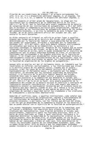 STC 98-1985.txt
fijación de sus condiciones de trabajo.* Al primero corresponden los
arts. 6.3, a), 7.1 y disposición adicional segunda, 2; al segundo, los
arts. 6.3, c), 6.3, e), y también la disposición adicional segunda, 2.
16. Con respecto al primer grupo de impugnaciones, se alega por los
recurrentes que la competencia de la Comunidad deriva en los arts.
148.1.1.º de la CE, que la facultad para asumir competencias en materia
de «organización de sus instituciones de autogobierno», y 10.2 del EAPV,
que le atribuye la competencia exclusiva para «organización, régimen y
funcionamiento de sus instituciones de autogobierno dentro de las normas
del presente Estatuto», y se cita la Sentencia de este Tribunal núm.
35/1982, de 14 de junio («Boletín Oficial del Estado» del 28), que
avalaría la tesis sostenida.

En dicha sentencia el Tribunal se refirió en primer lugar a aquellos
órganos que forman parte de un Servicio del Estado cuya creación venga
determinada por la legislación laboral a cuya ejecución han de servir,
que pueden ser organizados, dirigidos y tutelados por la Comunidad
Autónoma (art. 12.2 del EAPV), pero ésta deberá respetar estrictamente
los preceptos que acerca de su composición, su estructura y sus
funciones contengan la legislación. Respecto de los órganos que no están
integrados en servicios del Estado, se decía que «la Comunidad dispone
de mayor libertad de acción, pero ni puede encomendarles el ejercicio de
competencias que la propia Comunidad Autónoma no tiene, ni atribuirles
facultades que corresponden a los órganos previstos en la legislación
laboral, ni en ningún caso encomendarles tareas que impliquen directa o
indirectamente violación o desconocimiento de tal legislación». Para los
recurrentes, en estas precisiones se agotan las limitaciones posibles a
la facultad de organización de los órganos de autogobierno.

Aunque sólo se precise así por el Parlamento Vasco, es indudable que los
recurrentes se refieren, exclusivamente, a las instituciones que sirvan
a la política propia de los poderes vascos, creados por el propio
Estatuto, o por las Leyes de su Parlamento (artículo 10.2 del EAPV).
Expresamente por el Parlamento Vasco, y tácitamente por los demás
recurrentes, se entiende que los restantes organismos de naturaleza
estatal, y al servicio de la política laboral general del Estado,
entendido éste como la suma de poder central y poderes autonómicos,
tendrán que ajustarse a la composición que determine el Estado, por
derivar de la reserva de facultades que en materia de trabajo establece
el art. 149.1.7.ª de la CE en su favor. Esta propia aceptación de la
competencia del Estado en la materia excluye el conflicto y convierte en
innecesaria cualquier consideración, si bien cabe añadir que aquella
competencia estatal es expresamente reconocida por el Estatuto Vasco en
la materia que aquí importa, cuando su art. 18.5 remite a la Ley estatal
la determinación de los términos en que habrán de participar en los
organismos de Sanidad y Seguridad Social los ciudadanos y los sindicatos
de trabajadores y asociaciones empresariales.
Reducido el conflicto, pues, a aquellas instituciones, cabe señalar que
*la competencia exclusiva de «organización, régimen y funcionamiento de
sus instituciones de autogobierno» lo es «dentro de las normas del
presente Estatuto», y por tanto, con los límites que deriven del mismo,
y con los que se desprenden de la competencia estatal en las materias a
que se pueda afectar con el ejercicio de la facultad de autoorganización.*

*Las normas impugnadas respetan las competencias de la Comunidad, pues
se limitan a establecer los requisitos para alcanzar la condición de
sindicato más representativo, cuya fijación pertenece al Estado, que,
posteriormente, repercutirá sobre las funciones previstas. Pero si se
parte de estas funciones se llega a igual conclusión. Pertenece a la
Comunidad determinar la modalidad de la representación sindical en sus
propios órganos. Pero decidido ello, el Estado puede, en uso de sus
facultades en materia de legislación laboral, determinar qué sindicatos
habrán de ser convocados u oídos en todo caso. Esta determinación no
limita las facultades propias de las Comunidades Autónomas, pues, como
ya hemos dicho antes, ello no obsta a que las Comunidades autónomas
puedan incorporar a sus propios órganos de autogobierno, en el ejercicio
                                    Página 36
 