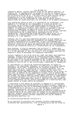 STC 98-1985.txt
respectivo ámbito, reciban idéntico trato de los poderes públicos. Se
conculca así la igualdad entre los grupos en los que se integran los
trabajadores, incumpliendo el legislador la tarea que le viene impuesta
por el artículo 9.2 de la CE, y se discrimina la participación de los
ciudadanos en la vida económica, política, cultural y social,
favoreciendo la de los integrados en sindicatos de ámbito estatal y
endureciendo las condiciones para los afiliados a los de ámbito autonómico.
Esta regulación afecta no sólo a la igualdad de los sindicatos, sino
también a la libertad de los trabajadores a la hora de decidir su
afiliación. No se discute la legitimidad constitucional de la mayor
representatividad. El legislador puede promover la sindicación y
combatir la atomización sindical, pero vulnera la igualdad y libertad
sindical al promocionar un ámbito de acción sindical, el estatal,
entorpeciendo el ámbito autonómico a través de un instrumento ilegítimo:
la desvinculación de la capacidad de representación de la real
implantación, ilegitimidad que viene declarada, entre otras, en la
sentencia del Tribunal Constitucional número 37/1983 (fundamento
jurídico 3.º) ( RTC 198337).

Piénsese, por fin, que esta regulación perjudica en gran medida la
relación de los poderes públicos autonómicos con algunos sindicatos con
estimable implantación en la Comunidad, lo que crea problemas que
afectan al desarrollo de políticas sectoriales para cuyo planteamiento y
ejecución se precisa de cauces de comunicación con los interlocutores
sociales que encuentran efectivo el reconocimiento de los trabajadores.

Para terminar, si bien el apartado 2 del artículo 7.º reduce esta
discriminación limitándola a las facultades previstas en los apartados
a) y f) del apartado 3.º del artículo 6.º, ello no empece para que con
respecto a éstos se mantengan los argumentos esgrimidos.
Tercero.-También el día 30 de julio de 1.984, don Pedro José Caballero
Laskibar, formuló recurso previo de inconstitucionalidad (número
585/1984) en nombre del Gobierno Vasco. Cumplidos iguales trámites que
en caso anterior en virtud de providencias del Tribunal dictadas en las
mismas fechas y con idéntico contenido, el día 20 de octubre de 1984 se
presentó el escrito por el que se precisaba y completaba la impugnación.

A) Legitimación. El recurso de inconstitucionalidad, en cuanto se
legitima a las Comunidades Autónomas, se configura en un doble aspecto
de defensa: de un lado, la defensa de los intereses propios de la
Comunidad, y de otro, la defensa de los intereses generales, que como
entes constitucionales deben realizar, respecto de los cuales las
Comunidades actúan como codefinidores y correalizadores. No se actúa, en
este caso, en defensa de una competencia violada, sino en defensa del
orden constitucional y estatutario. Como parte integrante de los poderes
del Estado, los poderes públicos vascos deben velar por el cumplimiento
de las prescripciones y el espíritu de la Constitución. Por ello están
legitimadas las Comunidades para recurrir aquellas leyes del Estado que
no sean compatibles con los valores expresados en la Constitución y que
puedan afectar al propio ámbito de autonomía.
La afectación a este ámbito de autonomía se demuestra si consideramos
que los sindicatos más representativos en el ámbito estatal, aunque no
tengan implantación real en la Comunidad Autónoma o la tengan inferior a
lo establecido en el artículo 7.1, a), del Proyecto, tienen derecho a
ostentar representación institucional ante las Administraciones
Públicas, participar en los procedimientos de consulta o negociación en
la determinación de las condiciones de trabajo en las Administraciones
Públicas, promover elecciones para los órganos correspondientes de las
Administraciones, obtener cesiones temporales del uso de inmuebles
patrimoniales públicos, etc.
B) Inconstitucionalidad del artículo 6.3.
No se cuestiona la existencia del concepto jurídico indeterminado
«sindicato más representativo», sino la configuración que del mismo se
                                    Página 4
 