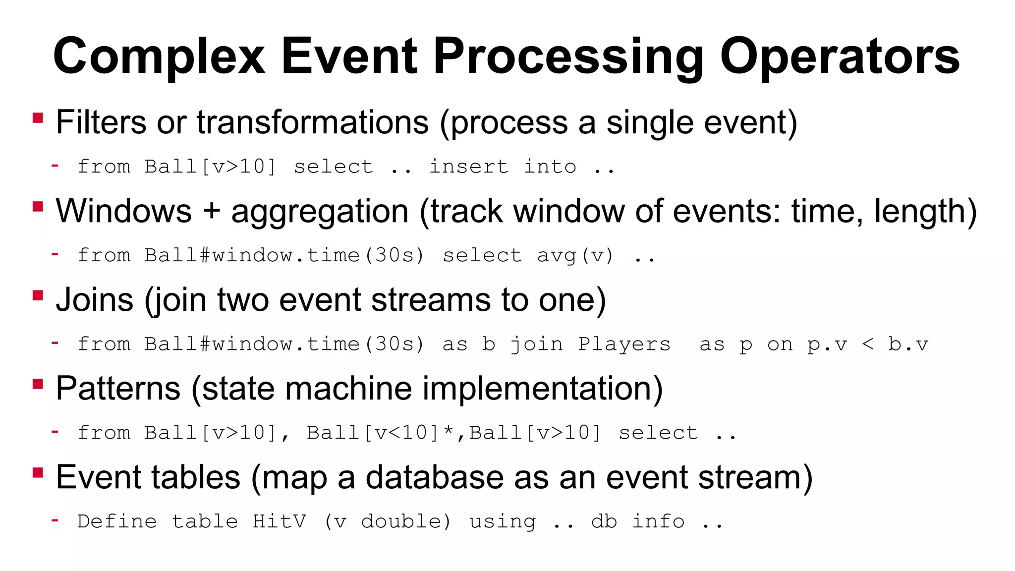 Complex Event Processing Operators
 Filters or transformations (process a single event)
- from Ball[v>10] select .. insert into ..

 Windows + aggregation (track window of events: time, length)
- from Ball#window.time(30s) select avg(v) ..

 Joins (join two event streams to one)
- from Ball#window.time(30s) as b join Players

as p on p.v < b.v

 Patterns (state machine implementation)
- from Ball[v>10], Ball[v<10]*,Ball[v>10] select ..

 Event tables (map a database as an event stream)
- Define table HitV (v double) using .. db info ..

 