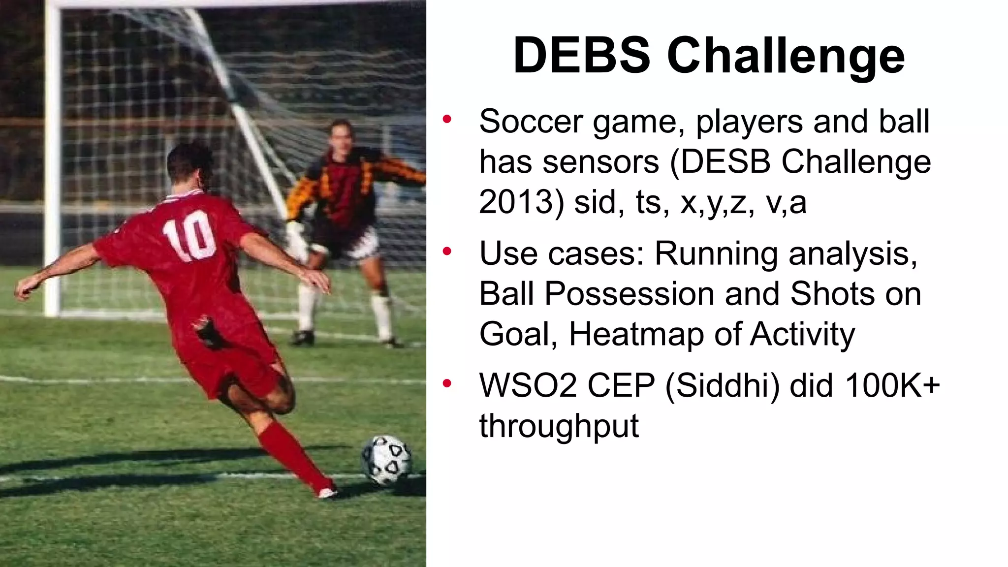DEBS Challenge
• Soccer game, players and ball
has sensors (DESB Challenge
2013) sid, ts, x,y,z, v,a
• Use cases: Running analysis,
Ball Possession and Shots on
Goal, Heatmap of Activity
• WSO2 CEP (Siddhi) did 100K+
throughput

 