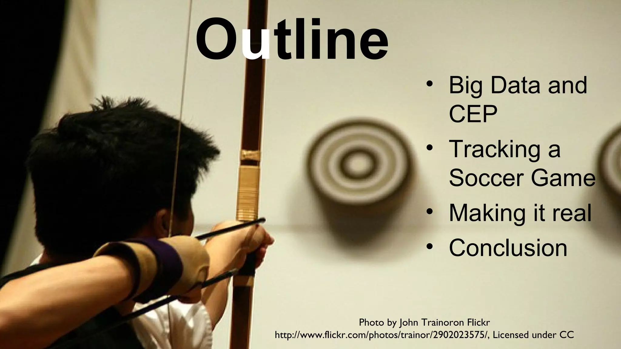 Outline

• Big Data and
CEP
• Tracking a
Soccer Game
• Making it real
• Conclusion

Photo by John Trainoron Flickr
http://www.flickr.com/photos/trainor/2902023575/, Licensed under CC

 