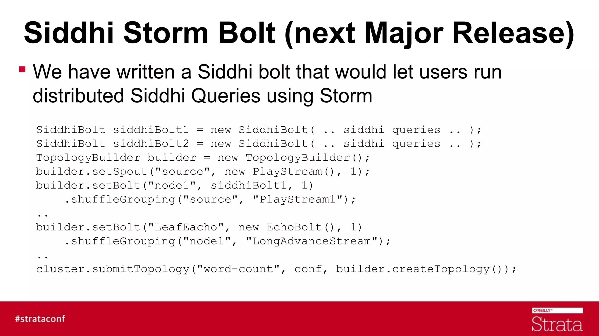 Siddhi Storm Bolt (next Major Release)
 We have written a Siddhi bolt that would let users run
distributed Siddhi Queries using Storm
SiddhiBolt siddhiBolt1 = new SiddhiBolt( .. siddhi queries .. );
SiddhiBolt siddhiBolt2 = new SiddhiBolt( .. siddhi queries .. );
TopologyBuilder builder = new TopologyBuilder();
builder.setSpout("source", new PlayStream(), 1);
builder.setBolt("node1", siddhiBolt1, 1)
.shuffleGrouping("source", "PlayStream1");
..
builder.setBolt("LeafEacho", new EchoBolt(), 1)
.shuffleGrouping("node1", "LongAdvanceStream");
..
cluster.submitTopology("word-count", conf, builder.createTopology());

 