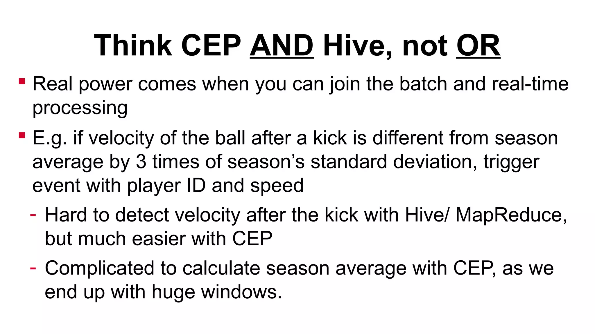 Think CEP AND Hive, not OR
 Real power comes when you can join the batch and real-time
processing
 E.g. if velocity of the ball after a kick is different from season
average by 3 times of season’s standard deviation, trigger
event with player ID and speed
- Hard to detect velocity after the kick with Hive/ MapReduce,
but much easier with CEP
- Complicated to calculate season average with CEP, as we
end up with huge windows.

 