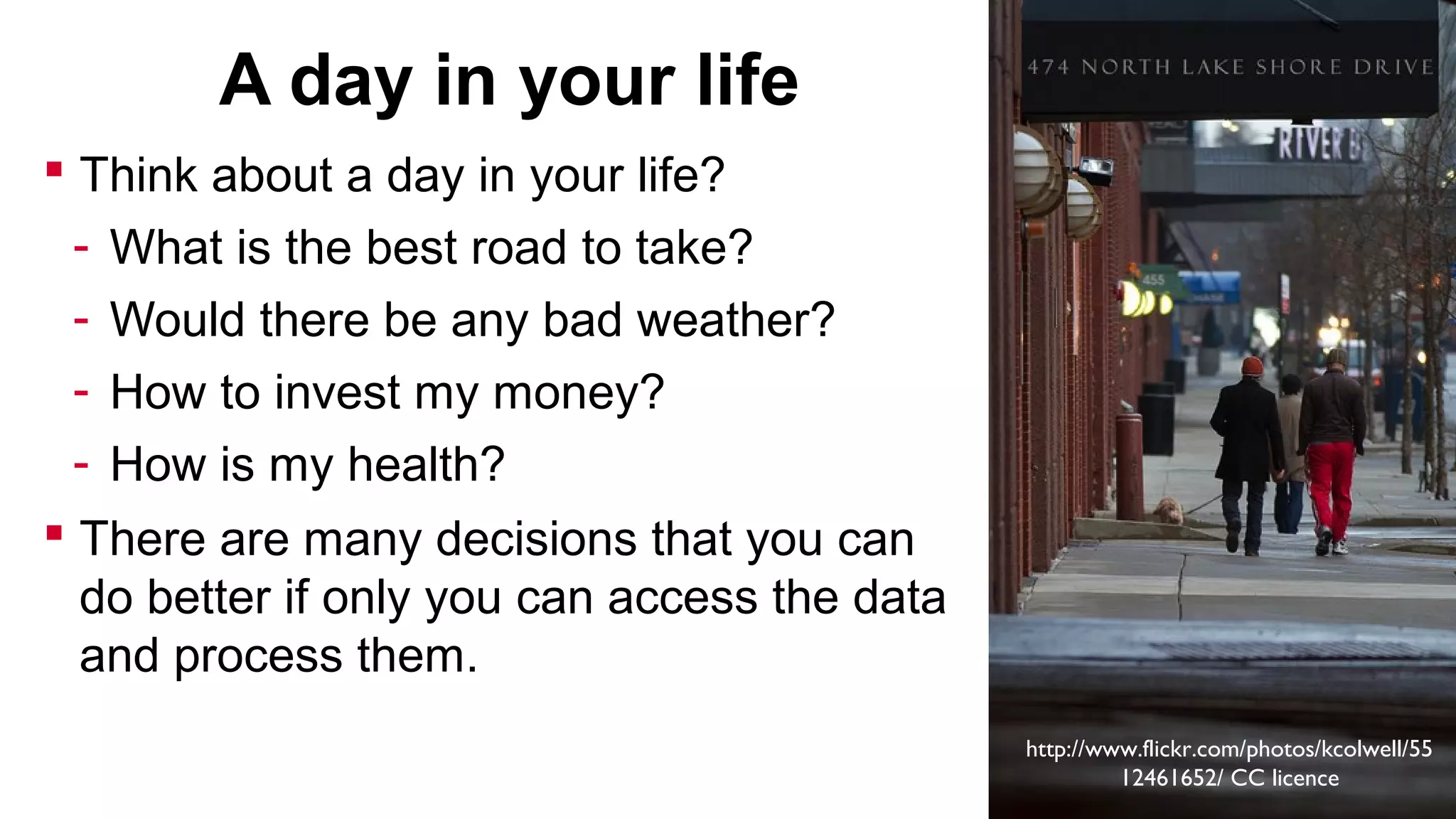 A day in your life
 Think about a day in your life?
-

What is the best road to take?
Would there be any bad weather?
How to invest my money?
How is my health?

 There are many decisions that you can
do better if only you can access the data
and process them.
http://www.flickr.com/photos/kcolwell/55
12461652/ CC licence

 
