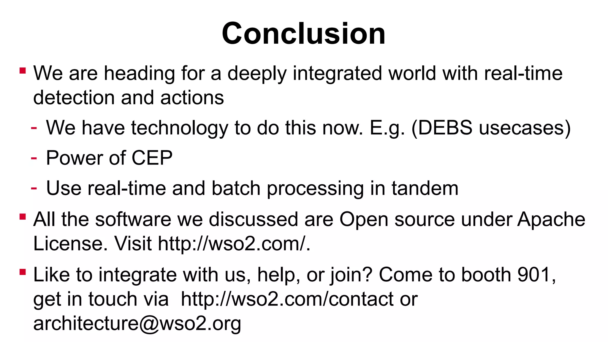 Conclusion
 We are heading for a deeply integrated world with real-time
detection and actions
- We have technology to do this now. E.g. (DEBS usecases)
- Power of CEP
- Use real-time and batch processing in tandem
 All the software we discussed are Open source under Apache
License. Visit http://wso2.com/.
 Like to integrate with us, help, or join? Come to booth 901,
get in touch via http://wso2.com/contact or
architecture@wso2.org

 