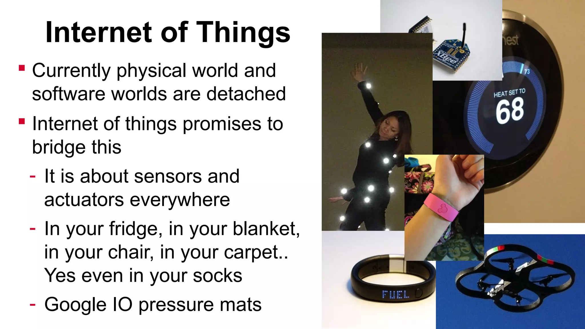 Internet of Things
 Currently physical world and
software worlds are detached
 Internet of things promises to
bridge this
- It is about sensors and
actuators everywhere
- In your fridge, in your blanket,
in your chair, in your carpet..
Yes even in your socks
- Google IO pressure mats

 