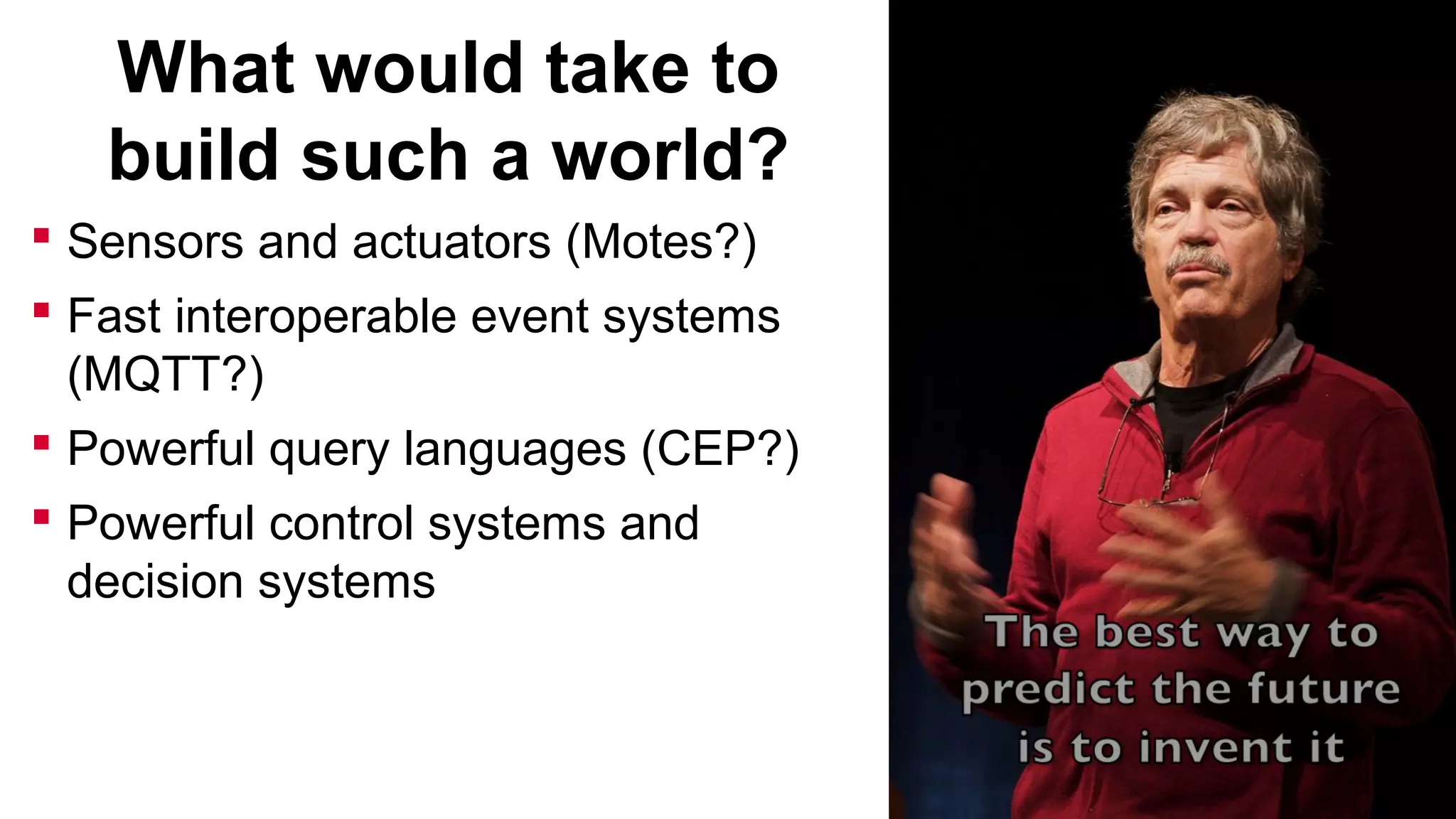 What would take to
build such a world?
 Sensors and actuators (Motes?)
 Fast interoperable event systems
(MQTT?)
 Powerful query languages (CEP?)
 Powerful control systems and
decision systems

 