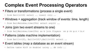 Complex Event Processing Operators
 Filters or transformations (process a single event)
- from Ball[v>10] select .. insert into ..

 Windows + aggregation (track window of events: time, length)
- from Ball#window.time(30s) select avg(v) ..

 Joins (join two event streams to one)
- from Ball#window.time(30s) as b join Players

as p on p.v < b.v

 Patterns (state machine implementation)
- from Ball[v>10], Ball[v<10]*,Ball[v>10] select ..

 Event tables (map a database as an event stream)
- Define table HitV (v double) using .. db info ..

 