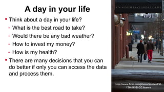 A day in your life
 Think about a day in your life?
-

What is the best road to take?
Would there be any bad weather?
How to invest my money?
How is my health?

 There are many decisions that you can
do better if only you can access the data
and process them.
http://www.flickr.com/photos/kcolwell/55
12461652/ CC licence

 