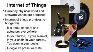 Internet of Things
 Currently physical world and
software worlds are detached
 Internet of things promises to
bridge this
- It is about sensors and
actuators everywhere
- In your fridge, in your blanket,
in your chair, in your carpet..
Yes even in your socks
- Google IO pressure mats

 