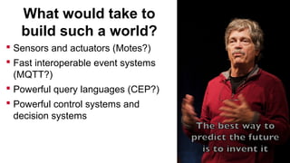 What would take to
build such a world?
 Sensors and actuators (Motes?)
 Fast interoperable event systems
(MQTT?)
 Powerful query languages (CEP?)
 Powerful control systems and
decision systems

 