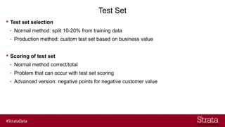 Test Set
? Test set selection
- Normal method: split 10-20% from training data
- Production method: custom test set based on business value
? Scoring of test set
- Normal method correct/total
- Problem that can occur with test set scoring
- Advanced version: negative points for negative customer value
 