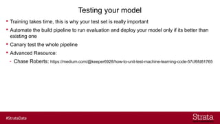 Testing your model
? Training takes time, this is why your test set is really important
? Automate the build pipeline to run evaluation and deploy your model only if its better than
existing one
? Canary test the whole pipeline
? Advanced Resource:
- Chase Roberts: https://medium.com/@keeper6928/how-to-unit-test-machine-learning-code-57cf6fd81765
 
