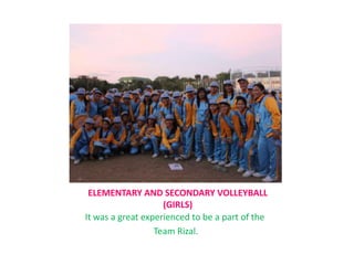 ELEMENTARY AND SECONDARY VOLLEYBALL
(GIRLS)
It was a great experienced to be a part of the
Team Rizal.
 