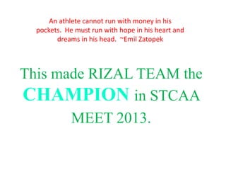 This made RIZAL TEAM the
CHAMPION in STCAA
MEET 2013.
An athlete cannot run with money in his
pockets. He must run with hope in his heart and
dreams in his head. ~Emil Zatopek
 