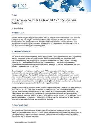 FLASH

STC Acquires Bravo: Is It a Good Fit for STC's Enterprise
Business?
Krishna Chinta

IN THIS FLASH
This IDC Flash analyzes the possible outcome of Saudi Arabia's incumbent operator, Saudi Telecom
Company (STC), acquiring full ownership of the country's only push-to-talk (PTT) mobile service
operator, Bravo (the brand under which the Public Telecommunication Company operates). This
document analyzes the significance of the transaction for STC's Enterprise Business unit, as well as
STC's go-to-market strategy for the coming years.

SITUATION OVERVIEW
STC was an obvious choice for Bravo, as it is already under a build-operate-transfer (BOT) agreement
with STC to provide instant and group wireless communication services over Integrated Digital
Enhanced Network (iDEN) technology in the Specialized Mobile Radio (SMR) 800MHz frequency
owned by STC. Bravo was established in 2005 to cater to the PTT needs of both government
organizations and enterprises with tailor-made service offerings. To this end, Bravo entered into a 15year BOT agreement with STC in 2005.
Bravo has slowly evolved its services from basic PTT to automatic vehicle location services,
applications for field task assignment and for measuring KPIs, a bar code-enabled inventory
management tool, Bravo Alert (an SMS alert system suitable for the healthcare sector), and control
room services. The company targets companies from the construction, real estate, oil and gas, and
utility sectors, and its clients include Aramex, Danone, Yamamah, and AlSafi. Bravo expanded its
sales points in select cities within the kingdom, including Riyadh, Jeddah, and Dammam, and invested
in developing its own professional and after-sales support capabilities.
Although this resulted in consistent growth until 2010, demand for Bravo's services has been declining
since due to a lack of a clear value proposition. At the end of 2012, the company had less than
200,000 subscribers and a revenue base of $64.9 million, which represents a 6% decline from the
previous year. A constant drop in the top-line and unsustainable profitability has compelled Bravo's
parent company, Wataniya Telecom, to sell its 100% holdings in the company to STC. Although this is
a logical step forward for Wataniya Telecom, from STC's perspective, it remains to be seen whether
Bravo will be a strategic fit for the telco's enterprise business.

FUTURE OUTLOOK
IDC believes that the consolidation of Bravo's and STC's business operations will have a positive
impact on the mobile market structure in Saudi Arabia. It could further contribute to the development of
the mobile market ─ something that the regulator, the Communication and Information Technology
Commission (CITC), intends to achieve.

November 2013, IDC #CEMA20321

 