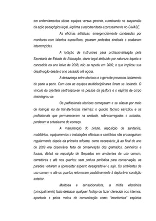 em enfrentamentos sérios equipes versus gerente, culminando na suspensão
da ação pedagógica legal, legítima e recomendada expressamente no SINASE.
                   As oficinas artísticas, emergencialmente conduzidas por
monitores com talentos específicos, geraram protestos sindicais e acabaram
interrompidas.
                   A lotação de instrutores para profissionalização pela
Secretaria de Estado da Educação, dever legal atribuído por natureza àquela e
concedida no ano letivo de 2008, não se repetiu em 2009, o que implicou sua
desativação desde o ano passado até agora.
                   A desavença entre técnicos e a gerente provocou isolamento
de parte a parte. Com isso as equipes multidisciplinares foram se isolando. O
vínculo da clientela centralizou-se na pessoa da gestora e o espírito de corpo
desintegrou-se.
                   Os profissionais técnicos começaram a se afastar por meio
de licenças ou de transferências internas; o quadro técnico esvaziou e os
profissionais que permaneceram na unidade, sobrecarregados e isolados,
perderam o entusiasmo do começo.
                   A manutenção do prédio, reposição de sanitários,
mobiliários, equipamentos e instalações elétricas e sanitárias não prosseguiram
regularmente depois da primeira reforma, como necessário; já ao final do ano
de 2009 era observável falta de conservação dos gramados, banheiros e
fossas, déficit na reposição de lâmpadas em ambientes de uso comum,
corredores e até nos quartos; sem pintura periódica para conservação, as
paredes voltaram a apresentar aspecto desagradável e sujo. Os ambientes de
uso comum e até os quartos retornaram paulatinamente à deplorável condição
anterior.
                   Maldosa     e    sensacionalista,    a    mídia     eletrônica
(principalmente) fazia destacar qualquer festejo ou lazer oferecido aos internos,
apontado s pelos meios de comunicação como "mordomias" espúrias
 