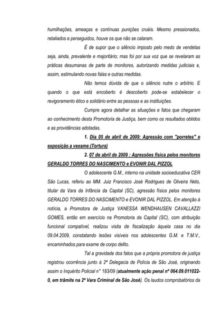 humilhações, ameaças e contínuas punições cruéis. Mesmo pressionados,
retaliados e perseguidos, houve os que não se calaram.
                   É de supor que o silêncio imposto pelo medo de vendetas
seja, ainda, prevalente e majoritário; mas foi por sua voz que se revelaram as
práticas desumanas de parte de monitores, autorizando medidas judiciais e,
assim, estimulando novas falas e outras medidas.
                   Não temos dúvida de que o silêncio nutre o arbítrio. E
quando o que está encoberto é descoberto pode-se estabelecer o
revigoramento ético e solidário entre as pessoas e as instituições.
                   Cumpre agora detalhar as situações e fatos que chegaram
ao conhecimento desta Promotoria de Justiça, bem como os resultados obtidos
e as providências adotadas.
                   1. Dia 05 de abril de 2009: Agressão com "porretes" e
exposição a vexame (Tortura)
                   2. 07 de abril de 2009 : Agressões física pelos monitores
GERALDO TORRES DO NASCIMENTO e EVONIR DAL PIZZOL
                   O adolescente G.M., interno na unidade socioeducativa CER
São Lucas, referiu ao MM. Juiz Francisco José Rodrigues de Oliveira Neto,
titular da Vara da Infância da Capital (SC), agressão física pelos monitores
GERALDO TORRES DO NASCIMENTO e EVONIR DAL PIZZOL. Em atenção à
notícia, a Promotora de Justiça VANESSA WENDHAUSEN CAVALLAZZI
GOMES, então em exercício na Promotoria da Capital (SC), com atribuição
funcional compatível, realizou visita de fiscalização àquela casa no dia
09.04.2009, constatando lesões visíveis nos adolescentes G.M. e T.M.V.,
encaminhados para exame de corpo delito.
                   Tal a gravidade dos fatos que a própria promotora de justiça
registrou ocorrência junto à 2ª Delegacia de Polícia de São José, originando
assim o Inquérito Policial n° 183/09 (atualmente ação penal nº 064.09.011022-
0, em trâmite na 2ª Vara Criminal de São José). Os laudos comprobatórios da
 