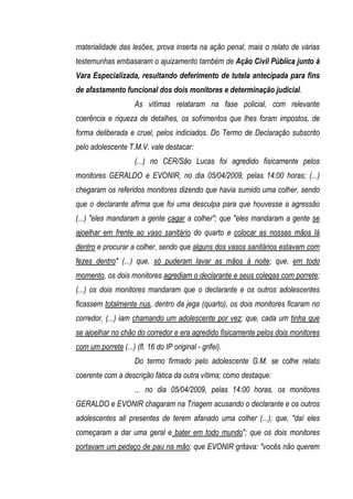 materialidade das lesões, prova inserta na ação penal, mais o relato de várias
testemunhas embasaram o ajuizamento também de Ação Civil Pública junto à
Vara Especializada, resultando deferimento de tutela antecipada para fins
de afastamento funcional dos dois monitores e determinação judicial.
                     As vítimas relataram na fase policial, com relevante
coerência e riqueza de detalhes, os sofrimentos que lhes foram impostos, de
forma deliberada e cruel, pelos indiciados. Do Termo de Declaração subscrito
pelo adolescente T.M.V. vale destacar:
                     (...) no CER/São Lucas foi agredido fisicamente pelos
monitores GERALDO e EVONIR, no dia 05/04/2009, pelas 14:00 horas; (...)
chegaram os referidos monitores dizendo que havia sumido uma colher, sendo
que o declarante afirma que foi uma desculpa para que houvesse a agressão
(...) "eles mandaram a gente cagar a colher"; que "eles mandaram a gente se
ajoelhar em frente ao vaso sanitário do quarto e colocar as nossas mãos lá
dentro e procurar a colher, sendo que alguns dos vasos sanitários estavam com
fezes dentro" (...) que, só puderam lavar as mãos à noite; que, em todo
momento, os dois monitores agrediam o declarante e seus colegas com porrete;
(...) os dois monitores mandaram que o declarante e os outros adolescentes
ficassem totalmente nus, dentro da jega (quarto), os dois monitores ficaram no
corredor, (...) iam chamando um adolescente por vez; que, cada um tinha que
se ajoelhar no chão do corredor e era agredido fisicamente pelos dois monitores
com um porrete (...) (fl. 16 do IP original - grifei).
                     Do termo firmado pelo adolescente G.M. se colhe relato
coerente com a descrição fática da outra vítima; como destaque:
                     ... no dia 05/04/2009, pelas 14:00 horas, os monitores
GERALDO e EVONIR chagaram na Triagem acusando o declarante e os outros
adolescentes ali presentes de terem afanado uma colher (...); que, "daí eles
começaram a dar uma geral e bater em todo mundo"; que os dois monitores
portavam um pedaço de pau na mão; que EVONIR gritava: "vocês não querem
 