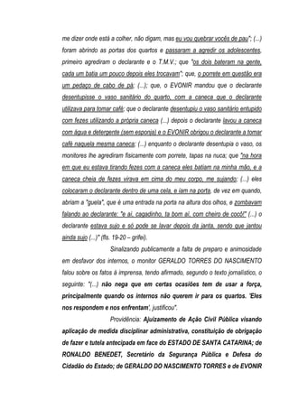 me dizer onde está a colher, não digam, mas eu vou quebrar vocês de pau"; (...)
foram abrindo as portas dos quartos e passaram a agredir os adolescentes,
primeiro agrediram o declarante e o T.M.V.; que "os dois bateram na gente,
cada um batia um pouco depois eles trocavam"; que, o porrete em questão era
um pedaço de cabo de pá; (...); que, o EVONIR mandou que o declarante
desentupisse o vaso sanitário do quarto, com a caneca que o declarante
utilizava para tomar café; que o declarante desentupiu o vaso sanitário entupido
com fezes utilizando a própria caneca (...) depois o declarante lavou a caneca
com água e detergente (sem esponja) e o EVONIR obrigou o declarante a tomar
café naquela mesma caneca; (...) enquanto o declarante desentupia o vaso, os
monitores lhe agrediram fisicamente com porrete, tapas na nuca; que "na hora
em que eu estava tirando fezes com a caneca eles batiam na minha mão, e a
caneca cheia de fezes virava em cima do meu corpo, me sujando; (...) eles
colocaram o declarante dentro de uma cela, e iam na porta, de vez em quando,
abriam a "guela", que é uma entrada na porta na altura dos olhos, e zombavam
falando ao declarante: "e aí, cagadinho, ta bom aí, com cheiro de cocô!" (...) o
declarante estava sujo e só pode se lavar depois da janta, sendo que jantou
ainda sujo (...)" (fls. 19-20 – grifei).
                      Sinalizando publicamente a falta de preparo e animosidade
em desfavor dos internos, o monitor GERALDO TORRES DO NASCIMENTO
falou sobre os fatos à imprensa, tendo afirmado, segundo o texto jornalístico, o
seguinte: "(...) não nega que em certas ocasiões tem de usar a força,
principalmente quando os internos não querem ir para os quartos. 'Eles
nos respondem e nos enfrentam', justificou".
                      Providência: Ajuizamento de Ação Civil Pública visando
aplicação de medida disciplinar administrativa, constituição de obrigação
de fazer e tutela antecipada em face do ESTADO DE SANTA CATARINA; de
RONALDO BENEDET, Secretário da Segurança Pública e Defesa do
Cidadão do Estado; de GERALDO DO NASCIMENTO TORRES e de EVONIR
 
