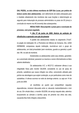 DAL PIZZOL, os dois últimos monitores do CER São Lucas, por prática de
tortura contra dois adolescentes, com deferimento de tutela antecipada para
o imediato afastamento dos monitores das suas funções e determinação ao
segundo para instauração de processo administrativo no prazo de 05 (cinco) e
conclusão do mesmo nos 90 (noventa) dias subsequentes.
                   RESULTADO: Descumprido o prazo para a conclusão do
processo, com prazo esgotado.
                   3. Dia 17 de junho de 2009: Notícia de exibição de
ofendículos e agressão com gás de pimenta
                   A pedido dos adolescentes lotados no alojamento ("nível",
no jargão da instituição) 03, a Promotora da Infância da Comarca, Dra. LEDA
HERMANN, compareceu àquela instituição, reunindo-se com o grupo de
adolescentes, em total privacidade (sem monitores, guarda ou gerente) a partir
das 18h, na sala da monitoria.
                   Esclarecidos os adolescentes sobre seus direitos, garantido-
se o anonimato individual, passaram os mesmos a narrar informalmente os fatos
adiante detalhados:
                   Os adolescentes A.C. e W.E.F.S. noticiaram ofensa à sua
integridade física pelo monitor GILSON, consistente no uso de spray de
pimenta, substância que causa irritação nos olhos, comumente utilizada pela
polícia nas abordagens que exijam contenção, ou por particulares como meio de
autodefesa. A ofensa ocorrera na noite do domingo anterior, ou seja em 14 de
junho de 2009.
                   Já recolhidos ao quarto que compartilham naquelas
dependências, iniciaram discussão entre si, elevando inadvertidamente o tom
de voz. Em virtude disso, o monitor GILSON, de serviço naquela data, adentrou
bruscamente ao cômodo e borrifou spray de pimenta nos olhos dos dois,
causando-lhes forte irritação e desconforto.
 