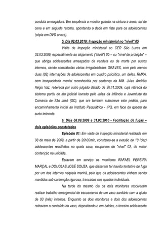 conduta ameaçadora. Em sequência o monitor guarda na cintura a arma, sai de
cena e em seguida retorna, apontando o dedo em riste para os adolescentes
(cópia em DVD anexa).
                   5. Dia 02.03.2010: Inspeção ministerial no "nível" 05
                   Visita de inspeção ministerial ao CER São Lucas em
02.03.2009, especialmente ao alojamento ("nível") 05 – ou "nível de proteção" –
que abriga adolescentes ameaçados de vendeta ou de morte por outros
internos, sendo constatadas várias irregularidades GRAVES, com pelo menos
duas (02) internações de adolescentes em quadro psicótico, um deles, RMKA,
com incapacidade mental reconhecida por sentença da MM. Juíza Andréia
Régis Vaz, reiterada por outro julgado datado de 30.11.2009, cuja retirada do
sistema partiu de ato judicial lavrado pelo Juíza da Infância e Juventude da
Comarca de São José (SC), que ora também subscreve este pedido, para
encaminhamento inicial ao Instituto Psiquiátrico - IPQ, em face do quadro de
surto iminente.
                   6. Dias 08.09.2009 e 31.03.2010 - Facilitação de fugas –
dois episódios constatados
                   Episódio 01: Em visita de inspeção ministerial realizada em
08 de maio de 2009, a partir de 20h30min, constatou-se a evasão de 10 (dez)
adolescentes recolhidos na quela casa, ocupantes do "nível" 02, de maior
contenção na unidade.
                   Estavam em serviço os monitores RAFAEL PEREIRA
MARÇAL e DOUGLAS JOSÉ SOUZA, que disseram ter havido tentativa de fuga
por um dos internos naquela manhã, pelo que os adolescentes vinham sendo
mantidos sob contenção rigorosa, trancados nos quartos individuais.
                   Na tarde do mesmo dia os dois monitores resolveram
realizar trabalho emergencial de escoamento de um vaso sanitário com a ajuda
de 03 (três) internos. Enquanto os dois monitores e dois dos adolescentes
retiravam o conteúdo do vaso, depositando-o em baldes, o terceiro adolescente
 