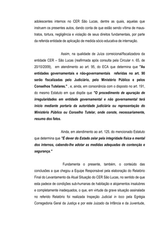 adolescentes internos no CER São Lucas, dentre as quais, aquelas que
instruem os presentes autos, dando conta de que estão sendo vítima de maus-
tratos, tortura, negligência e violação de seus direitos fundamentais, por parte
da referida entidade de aplicação de medida sócio educativa de internação.


                    Assim, na qualidade de Juíza correicional/fiscalizadora da
entidade CER – São Lucas (reafirmada após consulta pela Circular n. 65, de
20/10/2009), em atendimento ao art. 95, do ECA que determina que "As
entidades governamentais e não-governamentais            referidas no art. 90
serão fiscalizadas pelo Judiciário, pelo Ministério Público e pelos
Conselhos Tutelares." , e, ainda, em consonância com o disposto no art. 191,
do mesmo Estatuto em que dispõe que "O procedimento de apuração de
irregularidades em entidade governamental e não governamental terá
início mediante portaria da autoridade judiciária ou representação do
Ministério Público ou Conselho Tutelar, onde conste, necessariamente,
resumo dos fatos.


                    Ainda, em atendimento ao art. 125, do mencionado Estatuto
que determina que "É dever do Estado zelar pela integridade física e mental
dos internos, cabendo-lhe adotar as medidas adequadas de contenção e
segurança."


                     Fundamenta o presente, também, o conteúdo das
conclusões a que chegou a Equipe Responsável pela elaboração do Relatório
Final do Levantamento da Atual Situação do CER São Lucas, no sentido de que
esta padece de condições sub-humanas de habitação e alojamentos insalubres
e completamente inadequados, o que, em virtude da grave situação assinalada
no referido Relatório foi realizada Inspeção Judicial in loco pela Egrégia
Corregedoria Geral da Justiça e por este Juizado da Infância e da Juventude,
 