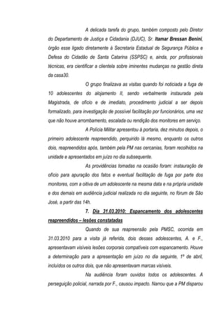 A delicada tarefa do grupo, também composto pelo Diretor
do Departamento de Justiça e Cidadania (DJUC), Sr. Itamar Bressan Benini,
órgão esse ligado diretamente à Secretaria Estadual de Segurança Pública e
Defesa do Cidadão de Santa Catarina (SSPSC) e, ainda, por profissionais
técnicas, era cientificar a clientela sobre iminentes mudanças na gestão direta
da casa30.
                    O grupo finalizava as visitas quando foi noticiada a fuga de
10 adolescentes do alojamento II, sendo verbalmente instaurada pela
Magistrada, de ofício e de imediato, procedimento judicial a ser depois
formalizado, para investigação de possível facilitação por funcionários, uma vez
que não houve arrombamento, escalada ou rendição dos monitores em serviço.
                    A Polícia Militar apresentou à portaria, dez minutos depois, o
primeiro adolescente reapreendido, perquirido lá mesmo, enquanto os outros
dois, reapreendidos após, também pela PM nas cercanias, foram recolhidos na
unidade e apresentados em juízo no dia subsequente.
                    As providências tomadas na ocasião foram: instauração de
ofício para apuração dos fatos e eventual facilitação de fuga por parte dos
monitores, com a oitiva de um adolescente na mesma data e na própria unidade
e dos demais em audiência judicial realizada no dia seguinte, no fórum de São
José, a partir das 14h.
                    7. Dia 31.03.2010: Espancamento dos adolescentes
reapreendidos – lesões constatadas
                    Quando de sua reapreensão pela PMSC, ocorrida em
31.03.2010 para a visita já referida, dois desses adolescentes, A. e F.,
apresentavam visíveis lesões corporais compatíveis com espancamento. Houve
a determinação para a apresentação em juízo no dia seguinte, 1º de abril,
incluídos os outros dois, que não apresentavam marcas visíveis.
                    Na audiência foram ouvidos todos os adolescentes. A
perseguição policial, narrada por F., causou impacto. Narrou que a PM disparou
 