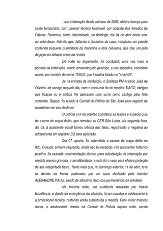 - sob internação desde outubro de 2009, obteve licença para
saída temporária, com parecer técnico favorável, por ocasião dos feriados de
Páscoa. Retornou, como determinado, no domingo, dia 04 de abril deste ano,
ao entardecer. Admitiu que, faltando à disciplina da casa, introduziu um pacote
contendo pequena quantidade de maconha e dois celulares, que deu um jeito
de jogar no telhado antes da revista.
                   De volta ao alojamento, foi conduzido uma vez mais à
portaria da instituição, sendo arrastado pelo pescoço, e aos supetões, escadaria
acima, por monitor de nome TIAGO, que trabalha lotado no "nível 05".
                   Já na entrada da instituição, o Soldado PM Antonio José de
Oliveira, de serviço naquele dia, com o concurso do tal monitor TIAGO, obrigou
que ficasse nu e ambos lhe aplicaram uma surra como castigo pela falta
cometida. Depois, foi levado à Central de Polícia de São José para registro de
ocorrência em seu desfavor.
                   O policial civil de plantão constatou as lesões e expediu guia
de exame de corpo delito, que remeteu ao CER São Lucas. Na segunda feira,
dia 05, a assistente social tomou ciência dos fatos, registrando a negativa do
adolescente em registrar BO pela agressão.
                   Dia 07, quarta, foi submetido a exame de corpo-delito no
IML. O laudo, embora requerido, ainda não foi recebido. Por apresentar histórico
positivo, foi exarada recomendação técnica para substituição da internação por
medida menos gravosa, a semiliberdade, e este foi o vezo para efetiva proteção
de sua integridade física. Tanto mais que, no domingo anterior, 11 de abril, teve
os dentes da frente quebrados por um soco desferido pelo monitor
ALEXANDRE PAULI, sendo de altíssimo risco sua permanência na entidade.
                   Na mesma noite, em audiência realizada por Vossa
Excelência, e diante da emergência da situação, foram ouvidos o adolescente e
a profissional técnica, restando então substituída a medida. Para evitar maiores
riscos, o adolescente dormiu na Central de Polícia aquela noite, sendo
 