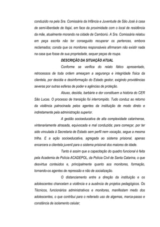 conduzido na pela Sra. Comissária da Infância e Juventude de São José à casa
de semi-liberdade de Itajaí, em face da proximidade com o local de residência
da mãe, atualmente morando na cidade de Camboriú. A Sra. Comissária relatou
em peça escrita não ter conseguido recuperar os pertences, embora
reclamados; consta que os monitores responsáveis afirmaram não existir nada
na casa que fosse de sua propriedade, sequer peças de roupa.
                   DESCRIÇÃO DA SITUAÇÃO ATUAL
                   Conforme se verifica do relato fático apresentado,
retrocessos de toda ordem ameaçam a segurança e integridade física da
clientela, por desídia e desinformação do Estado gestor, exigindo providências
severas por outras esferas de poder e agências de proteção.
                   Abuso, desídia, barbárie e dor constituem a história do CER
São Lucas. O processo de transição foi interrompido. Tudo conduz ao retorno
da violência patrocinada pelos agentes da instituição de modo direto e
indiretamente pela administração superior.
                   A gestão socioeducativa de alta complexidade catarinense,
vintenariamente atrasada, equivocada e mal conduzida; para começar, por ter
sido vinculada à Secretaria de Estado sem perfil nem vocação, segue a mesma
trilha. E a ação socioeducativa, agregada ao sistema prisional, apenas
encarcera a clientela juvenil para o sistema prisional dos maiores de idade.
                   Tanto é assim que a capacitação do quadro funcional é feita
pela Academia de Polícia ACADEPOL, da Polícia Civil de Santa Catarina, o que
desvirtua conteúdos e, principalmente quanto aos monitores, formação,
tornando-os agentes de repressão e não de socialização.
                   O distanciamento entre a direção da instituição e os
adolescentes chancelam a violência e a ausência de projetos pedagógicos. Os
Técnicos, funcionários administrativos e monitores, manifestam medo dos
adolescentes, o que contribui para o reiterado uso de algemas, marca-passo e
constância de isolamento celular;
 