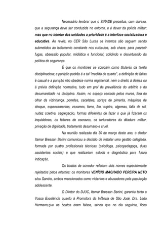Necessário lembrar que o SINASE preceitua, com clareza,
que a segurança deve ser conduzida no entorno, e é dever da polícia militar;
mas que no interior das unidades a prioridade é a interface socializadora e
educativa. Ao revés, no CER São Lucas os internos são seguem sendo
submetidos ao isolamento constante nos cubículos, sob chave, para prevenir
fugas, obsessão popular, midiática e funcional, colidindo e desvirtuando da
política de segurança.
                   É que os monitores se colocam como titulares da tarefa
disciplinadora; a punição padrão é a tal "medida de quarto", a definição de faltas
é casual e a punição não obedece norma regimental, nem o direito à defesa ou
à prévia definição normativa, tudo em prol da prevalência do arbítrio e da
desumanidade na disciplina. Assim, no espaço cercado pelos muros, fora do
olhar da vizinhança, porretes, cacetetes, sprays de pimenta, máquinas de
choque, espancamentos, vexames, fome, frio, sujeira, algemas, falta de sol,
nudez coletiva, segregação, formas diferentes de fazer o que já fizeram os
inquisidores, os feitores de escravos, os torturadores da ditadura militar,
privação de dignidade, tratamento desumano e cruel.
                   Na reunião realizada dia 30 de março deste ano, o diretor
Itamar Bressan Benini comunicou a decisão de instalar uma gestão colegiada,
formada por quatro profissionais técnicas (psicóloga, psicopedagoga, duas
assistentes sociais) e que realizariam estudo e diagnóstico para futura
indicação.
                   Os boatos de corredor referiam dois nomes especialmente
rejeitados pelos internos: os monitores VENÍCIO MACHADO PEREIRA NETO
e/ou Sandro, ambos mencionados como violentos e abusadores pela população
adolescente.
                   O Diretor do DJUC, Itamar Bressan Benini, garantiu tanto a
Vossa Excelência quanto à Promotora da Infância de São José, Dra. Leda
Hermann,que os boatos eram falsos, sendo que no dia seguinte, ficou
 