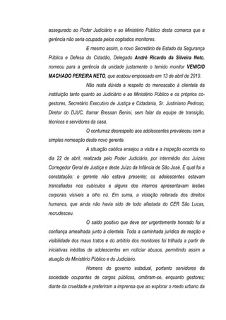assegurado ao Poder Judiciário e ao Ministério Público desta comarca que a
gerência não seria ocupada pelos cogitados monitores.
                   E mesmo assim, o novo Secretário de Estado da Segurança
Pública e Defesa do Cidadão, Delegado André Ricardo da Silveira Neto,
nomeou para a gerência da unidade justamente o temido monitor VENICIO
MACHADO PEREIRA NETO, que acabou empossado em 13 de abril de 2010.
                   Não resta dúvida a respeito do menoscabo à clientela da
instituição tanto quanto ao Judiciário e ao Ministério Público e os próprios co-
gestores, Secretário Executivo de Justiça e Cidadania, Sr. Justiniano Pedroso,
Diretor do DJUC, Itamar Bressan Benini, sem falar da equipe de transição,
técnicos e servidores da casa.
                   O contumaz desrespeito aos adolescentes prevaleceu com a
simples nomeação deste novo gerente.
                   A situação caótica ensejou a visita e a inspeção ocorrida no
dia 22 de abril, realizada pelo Poder Judiciário, por intermédio dos Juízes
Corregedor Geral de Justiça e deste Juízo da Infância de São José. E qual foi a
constatação: o gerente não estava presente; os adolescentes estavam
trancafiados nos cubículos e alguns dos internos apresentavam lesões
corporais visíveis a olho nú. Em suma, a violação reiterada dos direitos
humanos, que ainda não havia sido de todo afastada do CER São Lucas,
recrudesceu.
                   O saldo positivo que deve ser urgentemente honrado foi a
confiança amealhada junto à clientela. Toda a caminhada jurídica de reação e
visibilidade dos maus tratos e do arbítrio dos monitores foi trilhada a partir de
iniciativas inéditas de adolescentes em noticiar abusos, permitindo assim a
atuação do Ministério Público e do Judiciário.
                   Homens do governo estadual, portanto servidores da
sociedade ocupantes de cargos públicos, omitiram-se, enquanto gestores;
diante da crueldade e preferiram a imprensa que ao explorar o medo urbano da
 