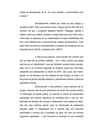 certeza da desintegração da lei. Os muros facultam a desumanidade entre
humanos."


                   Derradeiramente, ressalto que, desde que aqui cheguei, a
situação do CER – São Lucas somente piorou. Cheguei aqui em São José num
momento em que a ex-gerente Margareti Sandrini, Pedagoga, idealista e
lutadora, ainda que solitária, carregava consigo forças para lutar contra tudo e
contra todos na esperança de ver implementadas as regras estabelecidas pelo
ECA e pelo SINASE para o cumprimento das medidas socioeducativas. Parte
deste intento encontra-se consubstanciado nos pedidos de providências por ela
postulado junto ao DEJUC, encartados às fls. 186/231.


                   A cada dia que passava, novos boicotes iam surgindo para
que seu ideal não se tornasse realidade.... era a mídia a proferir que aquele
local não era um "educandário" e que aos "bandidos" somente cabia a punição.
Aliás, não se viu nenhuma indignação da imprensa quanto aos maus-tratos
perpetrados aos adolescentes no interior do CER – São Lucas, nem mesmo
quando um dos Monitores que fora afastado de suas funções, se dirige a um
dos jornais de grande circulação estadual e, publicamente confessa a prática de
agressões e torturas.
                   Estranhamente, a esta barbárie a nossa imprensa não se
insurgiu. Imprensa esta de quem gostaríamos de contar como grande parceira
na mobilização da opinião pública, em especial no sentido da indispensável
participação dos diversos segmentos da sociedade para a luta por uma
efetivação da elevação das crianças e adolescentes como sujeitos de direito,
mas não, essa imprensa apenas cuida da demonização do adolescente
enquanto sujeito. É indispensável que a imprensa faça uma discussão
aprofundada e contínua com a população em geral, por meio dos diversos
segmentos organizados, o que favorecerá a construção de uma sociedade
 