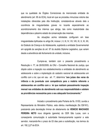que na qualidade de Órgãos Correicionais da mencionada entidade de
atendimento (art. 95 do ECA), local em que se procedeu minuciosa vistoria das
instalações oferecidas pela dita Instituição, constatando-se através dela a
ocorrência de irregularidades graves no tocante especialmente ao
acondicionamento dos internos que abriga, tais como insalubridade das
dependências e péssimo estado de conservação das mesmas.
                      As situações acima retratadas configuram em tese
irregularidades tipificadas no artigo 94, incisos I, II, III, IV, VII, VIII, IX, X, XI, XII,
do Estatuto da Criança e do Adolescente, sujeitando a entidade Governamental
em epígrafe às sanções do art. 97 do aludido Diploma Legislativo, que variam
desde a advertência até fechamento da unidade, inclusive.


                      Cumpre-se, também com o presente procedimento a
Resolução n. 77, de 26/05/2009, do CNJ – Conselho Nacional de Justiça, que
dispõe sobre a inspeção nos estabelecimentos e entidades de atendimento ao
adolescente e sobre a implantação do cadastro nacional de adolescentes em
conflito com a lei, que em seu art. 1º, determina "aos juízes das varas da
infância e da juventude com competência para a matéria referente a
adolescentes em conflito com a lei que realizem pessoalmente inspeção
mensal nas entidades de atendimento sob sua responsabilidade e adotem
as providências necessárias para o seu adequado funcionamento."


                      Iniciado o procedimento pela Portaria de fls. 01/03, ouvida a
Representante do Ministério Público, esta ofertou manifestação (fls.129/161),
postulando pela decretação liminar de afastamento de VENICIO MACHADO
PEREIRA NETO novo dirigente (gerente) do CER São Lucas, com a
conseqüente comunicação à autoridade hierarquicamente superior a este
servidor, marcando-lhe o prazo de 03 dias para a substituição, nos termos do
art. 192, § 2º do ECA.
 