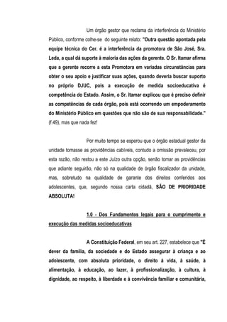 Um órgão gestor que reclama da interferência do Ministério
Público, conforme colhe-se do seguinte relato: "Outra questão apontada pela
equipe técnica do Cer. é a interferência da promotora de São José, Sra.
Leda, a qual dá suporte à maioria das ações da gerente. O Sr. Itamar afirma
que a gerente recorre a esta Promotora em variadas circunstâncias para
obter o seu apoio e justificar suas ações, quando deveria buscar suporto
no próprio DJUC, pois a execução de medida socioeducativa é
competência do Estado. Assim, o Sr. Itamar explicou que é preciso definir
as competências de cada órgão, pois está ocorrendo um empoderamento
do Ministério Público em questões que não são de sua responsabilidade."
(f.49), mas que nada fez!


                   Por muito tempo se esperou que o órgão estadual gestor da
unidade tomasse as providências cabíveis, contudo a omissão prevaleceu, por
esta razão, não restou a este Juízo outra opção, senão tomar as providências
que adiante seguirão, não só na qualidade de órgão fiscalizador da unidade,
mas, sobretudo na qualidade de garante dos direitos conferidos aos
adolescentes, que, segundo nossa carta cidadã, SÃO DE PRIORIDADE
ABSOLUTA!


                   1.0 - Dos Fundamentos legais para o cumprimento e
execução das medidas socioeducativas


                   A Constituição Federal, em seu art. 227, estabelece que "É
dever da família, da sociedade e do Estado assegurar à criança e ao
adolescente, com absoluta prioridade, o direito à vida, à saúde, à
alimentação, à educação, ao lazer, à profissionalização, à cultura, à
dignidade, ao respeito, à liberdade e à convivência familiar e comunitária,
 
