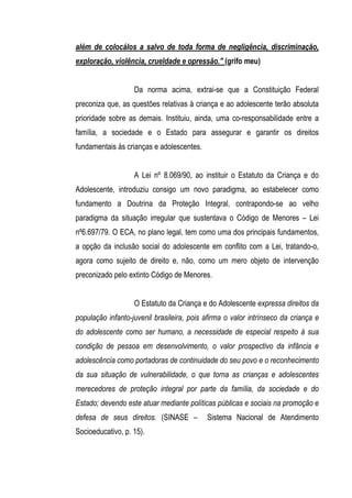 além de colocálos a salvo de toda forma de negligência, discriminação,
exploração, violência, crueldade e opressão." (grifo meu)


                   Da norma acima, extrai-se que a Constituição Federal
preconiza que, as questões relativas à criança e ao adolescente terão absoluta
prioridade sobre as demais. Instituiu, ainda, uma co-responsabilidade entre a
família, a sociedade e o Estado para assegurar e garantir os direitos
fundamentais às crianças e adolescentes.


                   A Lei nº 8.069/90, ao instituir o Estatuto da Criança e do
Adolescente, introduziu consigo um novo paradigma, ao estabelecer como
fundamento a Doutrina da Proteção Integral, contrapondo-se ao velho
paradigma da situação irregular que sustentava o Código de Menores – Lei
nº6.697/79. O ECA, no plano legal, tem como uma dos principais fundamentos,
a opção da inclusão social do adolescente em conflito com a Lei, tratando-o,
agora como sujeito de direito e, não, como um mero objeto de intervenção
preconizado pelo extinto Código de Menores.


                   O Estatuto da Criança e do Adolescente expressa direitos da
população infanto-juvenil brasileira, pois afirma o valor intrínseco da criança e
do adolescente como ser humano, a necessidade de especial respeito à sua
condição de pessoa em desenvolvimento, o valor prospectivo da infância e
adolescência como portadoras de continuidade do seu povo e o reconhecimento
da sua situação de vulnerabilidade, o que torna as crianças e adolescentes
merecedores de proteção integral por parte da família, da sociedade e do
Estado; devendo este atuar mediante políticas públicas e sociais na promoção e
defesa de seus direitos. (SINASE –         Sistema Nacional de Atendimento
Socioeducativo, p. 15).
 