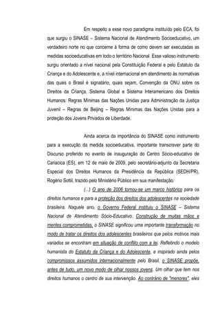 Em respeito a esse novo paradigma instituído pelo ECA, foi
que surgiu o SINASE – Sistema Nacional de Atendimento Socioeducativo, um
verdadeiro norte no que concerne à forma de como devem ser executadas as
medidas socioeducativas em todo o território Nacional. Esse valioso instrumento
surgiu orientado a nível nacional pela Constituição Federal e pelo Estatuto da
Criança e do Adolescente e, a nível internacional em atendimento às normativas
das quais o Brasil é signatário, quais sejam, Convenção da ONU sobre os
Direitos da Criança, Sistema Global e Sistema Interamericano dos Direitos
Humanos: Regras Mínimas das Nações Unidas para Administração da Justiça
Juvenil – Regras de Beijing – Regras Mínimas das Nações Unidas para a
proteção dos Jovens Privados de Liberdade.


                   Ainda acerca da importância do SINASE como instrumento
para a execução da medida socioeducativa, importante transcrever parte do
Discurso proferido no evento de inauguração do Centro Sócio-educativo de
Cariacica (ES), em 12 de maio de 2009, pelo secretário-adjunto da Secretaria
Especial dos Direitos Humanos da Presidência da República (SEDH/PR),
Rogério Sottil, trazido pelo Ministério Público em sua manifestação:
                   (...) O ano de 2006 tornou-se um marco histórico para os
direitos humanos e para a proteção dos direitos dos adolescentes na sociedade
brasileira. Naquele ano, o Governo Federal instituiu o SINASE – Sistema
Nacional de Atendimento Sócio-Educativo. Construção de muitas mãos e
mentes comprometidas, o SINASE significou uma importante transformação no
modo de tratar os direitos dos adolescentes brasileiros que pelos motivos mais
variados se encontram em situação de conflito com a lei. Refletindo o modelo
humanista do Estatuto da Criança e do Adolescente, e inspirado ainda pelos
compromissos assumidos internacionalmente pelo Brasil, o SINASE propõe,
antes de tudo, um novo modo de olhar nossos jovens. Um olhar que tem nos
direitos humanos o centro de sua intervenção. Ao contrário de "menores", eles
 