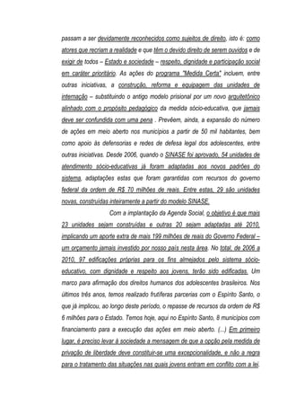 passam a ser devidamente reconhecidos como sujeitos de direito, isto é: como
atores que recriam a realidade e que têm o devido direito de serem ouvidos e de
exigir de todos – Estado e sociedade – respeito, dignidade e participação social
em caráter prioritário. As ações do programa "Medida Certa" incluem, entre
outras iniciativas, a construção, reforma e equipagem das unidades de
internação – substituindo o antigo modelo prisional por um novo arquitetônico
alinhado com o propósito pedagógico da medida sócio-educativa, que jamais
deve ser confundida com uma pena . Prevêem, ainda, a expansão do número
de ações em meio aberto nos municípios a partir de 50 mil habitantes, bem
como apoio às defensorias e redes de defesa legal dos adolescentes, entre
outras iniciativas. Desde 2006, quando o SINASE foi aprovado, 54 unidades de
atendimento sócio-educativas já foram adaptadas aos novos padrões do
sistema, adaptações estas que foram garantidas com recursos do governo
federal da ordem de R$ 70 milhões de reais. Entre estas, 29 são unidades
novas, construídas inteiramente a partir do modelo SINASE.
                   Com a implantação da Agenda Social, o objetivo é que mais
23 unidades sejam construídas e outras 20 sejam adaptadas até 2010,
implicando um aporte extra de mais 199 milhões de reais do Governo Federal –
um orçamento jamais investido por nosso país nesta área. No total, de 2006 a
2010, 97 edificações próprias para os fins almejados pelo sistema sócio-
educativo, com dignidade e respeito aos jovens, terão sido edificadas. Um
marco para afirmação dos direitos humanos dos adolescentes brasileiros. Nos
últimos três anos, temos realizado frutíferas parcerias com o Espírito Santo, o
que já implicou, ao longo deste período, o repasse de recursos da ordem de R$
6 milhões para o Estado. Temos hoje, aqui no Espírito Santo, 8 municípios com
financiamento para a execução das ações em meio aberto. (...) Em primeiro
lugar, é preciso levar à sociedade a mensagem de que a opção pela medida de
privação de liberdade deve constituir-se uma excepcionalidade, e não a regra
para o tratamento das situações nas quais jovens entram em conflito com a lei.
 