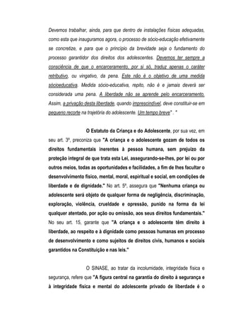 Devemos trabalhar, ainda, para que dentro de instalações físicas adequadas,
como esta que inauguramos agora, o processo de sócio-educação efetivamente
se concretize, e para que o princípio da brevidade seja o fundamento do
processo garantidor dos direitos dos adolescentes. Devemos ter sempre a
consciência de que o encarceramento, por si só, traduz apenas o caráter
retributivo, ou vingativo, da pena. Este não é o objetivo de uma medida
sócioeducativa. Medida sócio-educativa, repito, não é e jamais deverá ser
considerada uma pena. A liberdade não se aprende pelo encarceramento.
Assim, a privação desta liberdade, quando imprescindível, deve constituir-se em
pequeno recorte na trajetória do adolescente. Um tempo breve" . "


                   O Estatuto da Criança e do Adolescente, por sua vez, em
seu art. 3º, preconiza que "A criança e o adolescente gozam de todos os
direitos fundamentais inerentes à pessoa humana, sem prejuízo da
proteção integral de que trata esta Lei, assegurando-se-lhes, por lei ou por
outros meios, todas as oportunidades e facilidades, a fim de lhes facultar o
desenvolvimento físico, mental, moral, espiritual e social, em condições de
liberdade e de dignidade." No art. 5º, assegura que "Nenhuma criança ou
adolescente será objeto de qualquer forma de negligência, discriminação,
exploração, violência, crueldade e opressão, punido na forma da lei
qualquer atentado, por ação ou omissão, aos seus direitos fundamentais."
No seu art. 15, garante que "A criança e o adolescente têm direito à
liberdade, ao respeito e à dignidade como pessoas humanas em processo
de desenvolvimento e como sujeitos de direitos civis, humanos e sociais
garantidos na Constituição e nas leis."


                   O SINASE, ao tratar da incolumidade, integridade física e
segurança, refere que "A figura central na garantia do direito à segurança e
à integridade física e mental do adolescente privado de liberdade é o
 