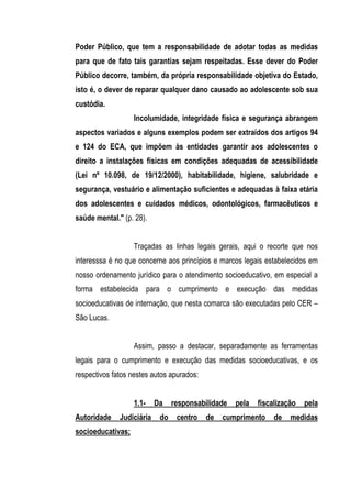 Poder Público, que tem a responsabilidade de adotar todas as medidas
para que de fato tais garantias sejam respeitadas. Esse dever do Poder
Público decorre, também, da própria responsabilidade objetiva do Estado,
isto é, o dever de reparar qualquer dano causado ao adolescente sob sua
custódia.
                   Incolumidade, integridade física e segurança abrangem
aspectos variados e alguns exemplos podem ser extraídos dos artigos 94
e 124 do ECA, que impõem às entidades garantir aos adolescentes o
direito a instalações físicas em condições adequadas de acessibilidade
(Lei nº 10.098, de 19/12/2000), habitabilidade, higiene, salubridade e
segurança, vestuário e alimentação suficientes e adequadas à faixa etária
dos adolescentes e cuidados médicos, odontológicos, farmacêuticos e
saúde mental." (p. 28).


                   Traçadas as linhas legais gerais, aqui o recorte que nos
interesssa é no que concerne aos princípios e marcos legais estabelecidos em
nosso ordenamento jurídico para o atendimento socioeducativo, em especial a
forma estabelecida para o cumprimento e execução das medidas
socioeducativas de internação, que nesta comarca são executadas pelo CER –
São Lucas.


                   Assim, passo a destacar, separadamente as ferramentas
legais para o cumprimento e execução das medidas socioeducativas, e os
respectivos fatos nestes autos apurados:


                   1.1-    Da    responsabilidade   pela   fiscalização   pela
Autoridade    Judiciária    do    centro   de   cumprimento     de   medidas
socioeducativas;
 