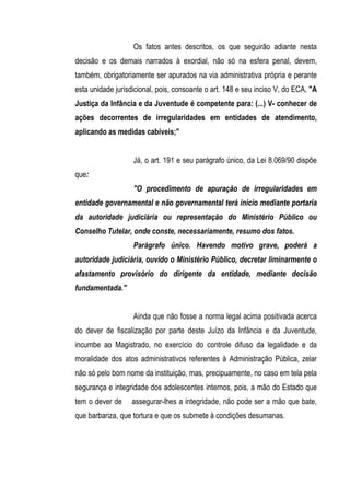 Os fatos antes descritos, os que seguirão adiante nesta
decisão e os demais narrados à exordial, não só na esfera penal, devem,
também, obrigatoriamente ser apurados na via administrativa própria e perante
esta unidade jurisdicional, pois, consoante o art. 148 e seu inciso V, do ECA, "A
Justiça da Infância e da Juventude é competente para: (...) V- conhecer de
ações decorrentes de irregularidades em entidades de atendimento,
aplicando as medidas cabíveis;"


                   Já, o art. 191 e seu parágrafo único, da Lei 8.069/90 dispõe
que:
                   "O procedimento de apuração de irregularidades em
entidade governamental e não governamental terá início mediante portaria
da autoridade judiciária ou representação do Ministério Público ou
Conselho Tutelar, onde conste, necessariamente, resumo dos fatos.
                   Parágrafo único. Havendo motivo grave, poderá a
autoridade judiciária, ouvido o Ministério Público, decretar liminarmente o
afastamento provisório do dirigente da entidade, mediante decisão
fundamentada."


                   Ainda que não fosse a norma legal acima positivada acerca
do dever de fiscalização por parte deste Juízo da Infância e da Juventude,
incumbe ao Magistrado, no exercício do controle difuso da legalidade e da
moralidade dos atos administrativos referentes à Administração Pública, zelar
não só pelo bom nome da instituição, mas, precipuamente, no caso em tela pela
segurança e integridade dos adolescentes internos, pois, a mão do Estado que
tem o dever de     assegurar-lhes a integridade, não pode ser a mão que bate,
que barbariza, que tortura e que os submete à condições desumanas.
 