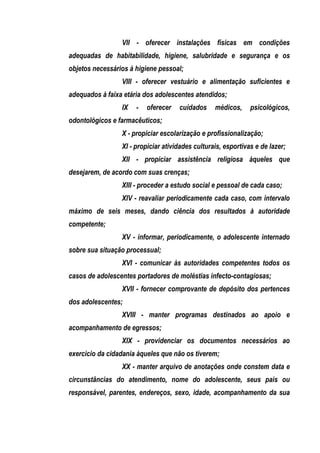 VII - oferecer instalações físicas em condições
adequadas de habitabilidade, higiene, salubridade e segurança e os
objetos necessários à higiene pessoal;
                 VIII - oferecer vestuário e alimentação suficientes e
adequados à faixa etária dos adolescentes atendidos;
                 IX   -   oferecer   cuidados     médicos,     psicológicos,
odontológicos e farmacêuticos;
                 X - propiciar escolarização e profissionalização;
                 XI - propiciar atividades culturais, esportivas e de lazer;
                 XII - propiciar assistência religiosa àqueles que
desejarem, de acordo com suas crenças;
                 XIII - proceder a estudo social e pessoal de cada caso;
                 XIV - reavaliar periodicamente cada caso, com intervalo
máximo de seis meses, dando ciência dos resultados à autoridade
competente;
                 XV - informar, periodicamente, o adolescente internado
sobre sua situação processual;
                 XVI - comunicar às autoridades competentes todos os
casos de adolescentes portadores de moléstias infecto-contagiosas;
                 XVII - fornecer comprovante de depósito dos pertences
dos adolescentes;
                 XVIII - manter programas destinados ao apoio e
acompanhamento de egressos;
                 XIX - providenciar os documentos necessários ao
exercício da cidadania àqueles que não os tiverem;
                 XX - manter arquivo de anotações onde constem data e
circunstâncias do atendimento, nome do adolescente, seus pais ou
responsável, parentes, endereços, sexo, idade, acompanhamento da sua
 